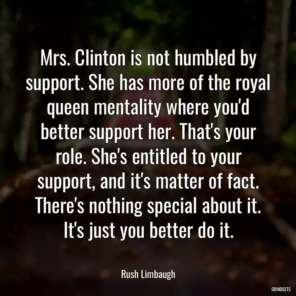 Mrs. Clinton is not humbled by support. She has more of the royal queen mentality where you\'d better support her. That\'s your role. She\'s entitled to your support, and it\'s matter of fact. There\'s nothing special about it. It\'s just you better do it.