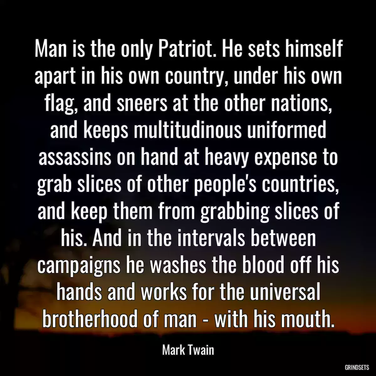 Man is the only Patriot. He sets himself apart in his own country, under his own flag, and sneers at the other nations, and keeps multitudinous uniformed assassins on hand at heavy expense to grab slices of other people\'s countries, and keep them from grabbing slices of his. And in the intervals between campaigns he washes the blood off his hands and works for the universal brotherhood of man - with his mouth.