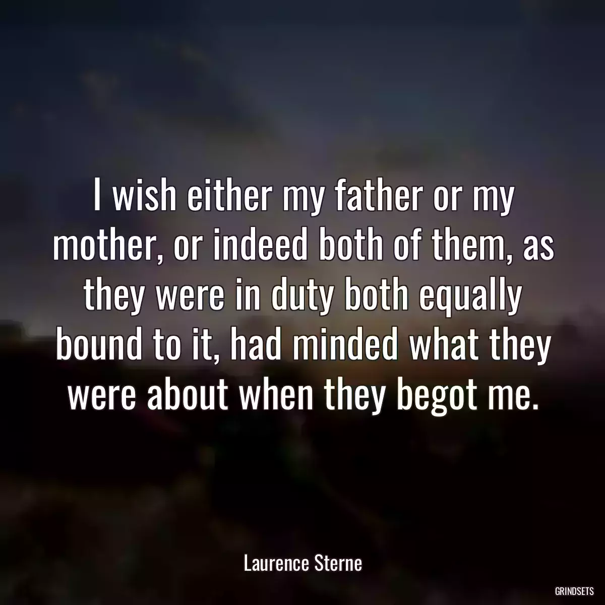 I wish either my father or my mother, or indeed both of them, as they were in duty both equally bound to it, had minded what they were about when they begot me.