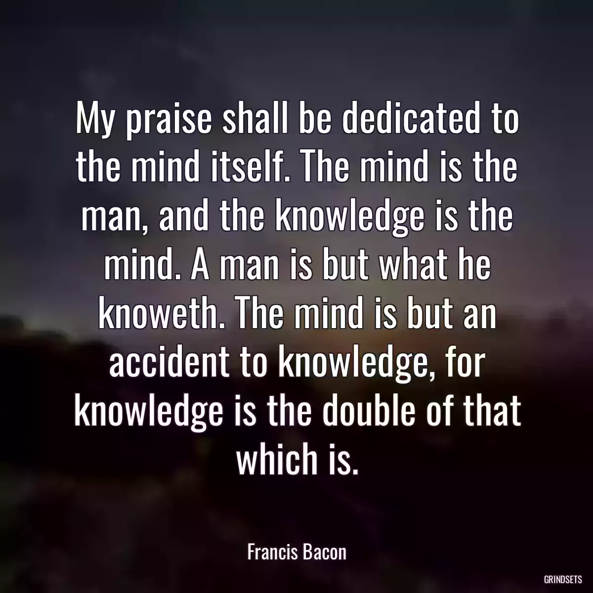 My praise shall be dedicated to the mind itself. The mind is the man, and the knowledge is the mind. A man is but what he knoweth. The mind is but an accident to knowledge, for knowledge is the double of that which is.