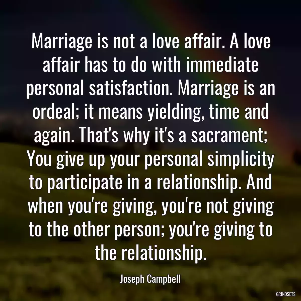 Marriage is not a love affair. A love affair has to do with immediate personal satisfaction. Marriage is an ordeal; it means yielding, time and again. That\'s why it\'s a sacrament; You give up your personal simplicity to participate in a relationship. And when you\'re giving, you\'re not giving to the other person; you\'re giving to the relationship.