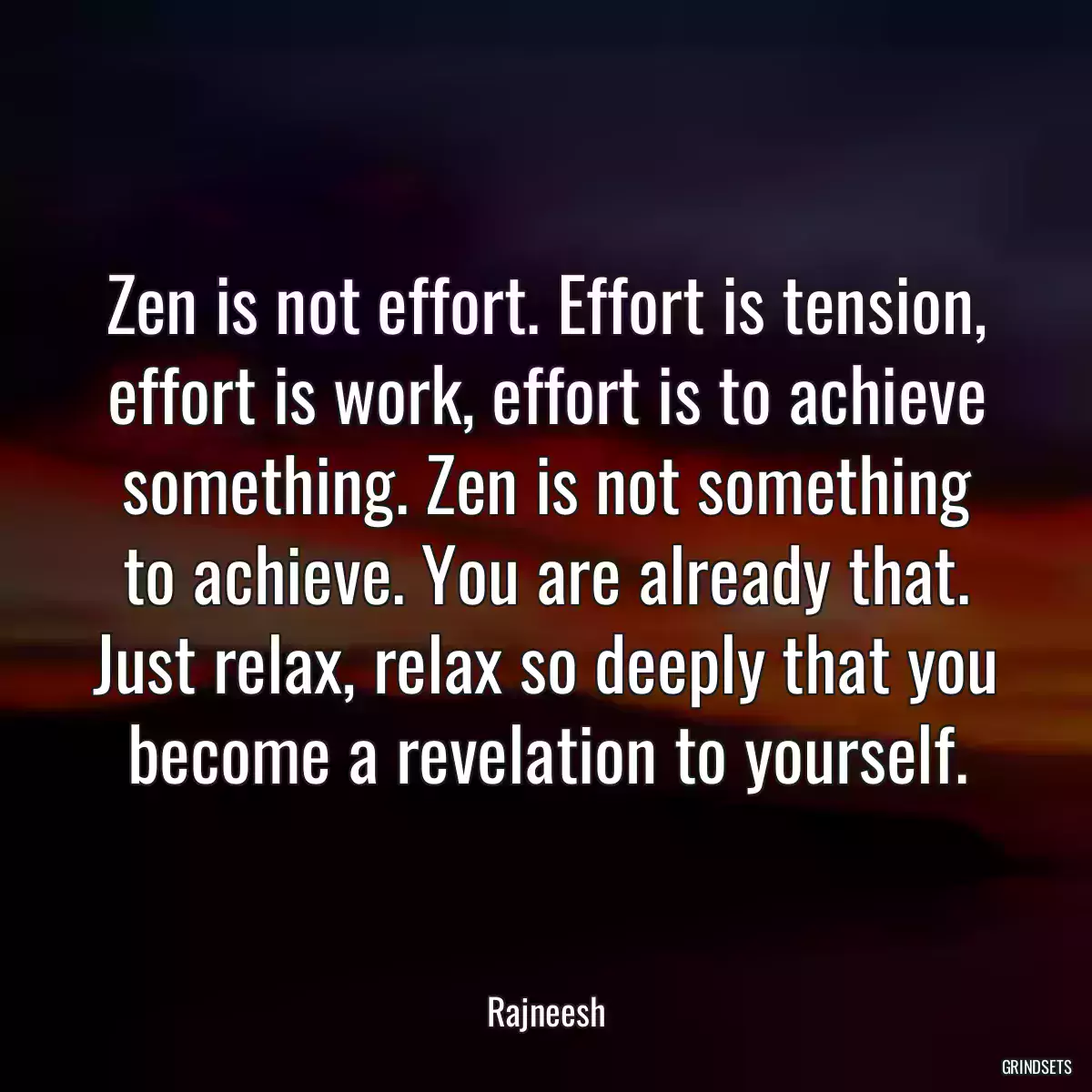 Zen is not effort. Effort is tension, effort is work, effort is to achieve something. Zen is not something to achieve. You are already that. Just relax, relax so deeply that you become a revelation to yourself.