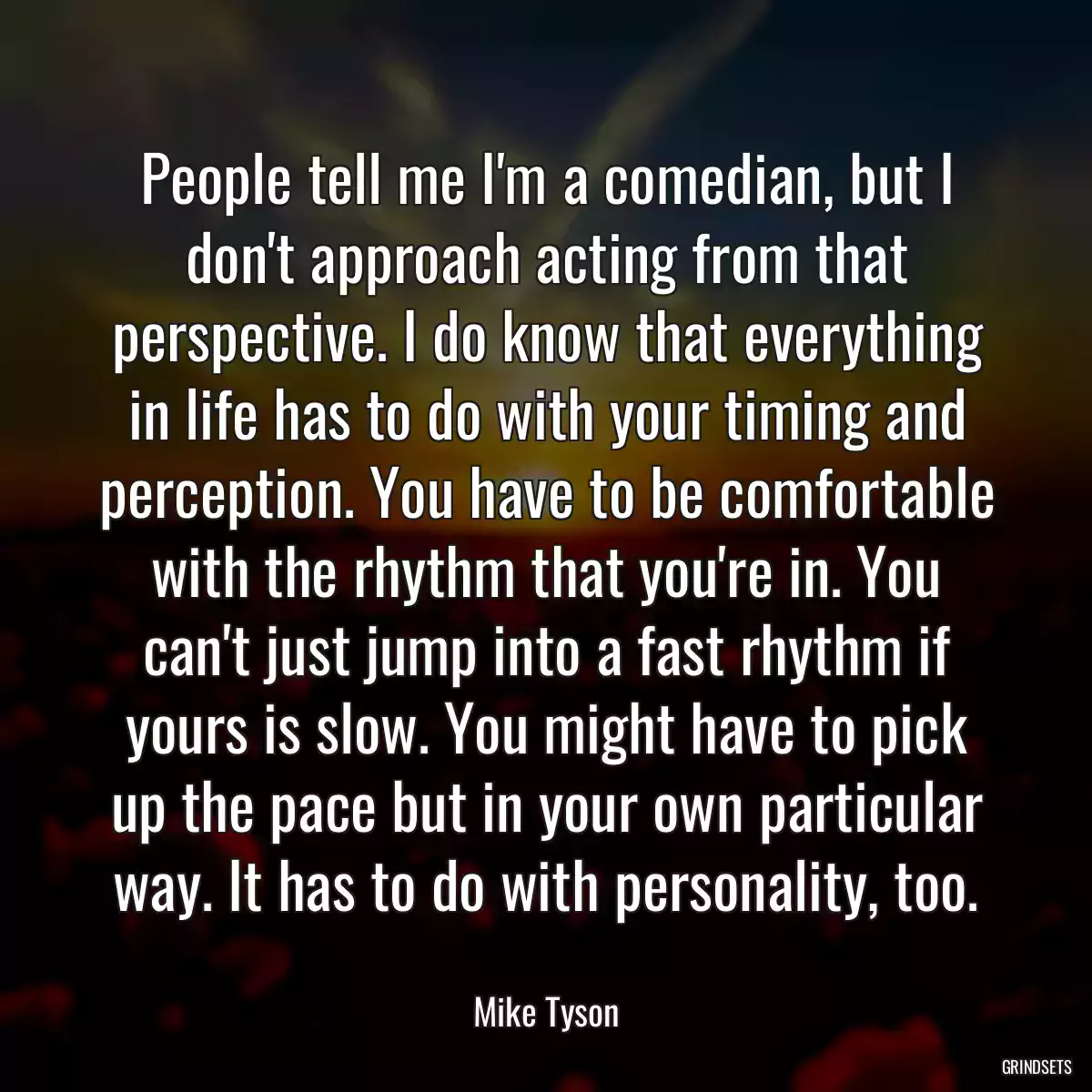 People tell me I\'m a comedian, but I don\'t approach acting from that perspective. I do know that everything in life has to do with your timing and perception. You have to be comfortable with the rhythm that you\'re in. You can\'t just jump into a fast rhythm if yours is slow. You might have to pick up the pace but in your own particular way. It has to do with personality, too.