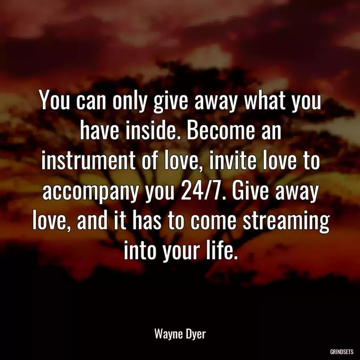 You can only give away what you have inside. Become an instrument of love, invite love to accompany you 24/7. Give away love, and it has to come streaming into your life.