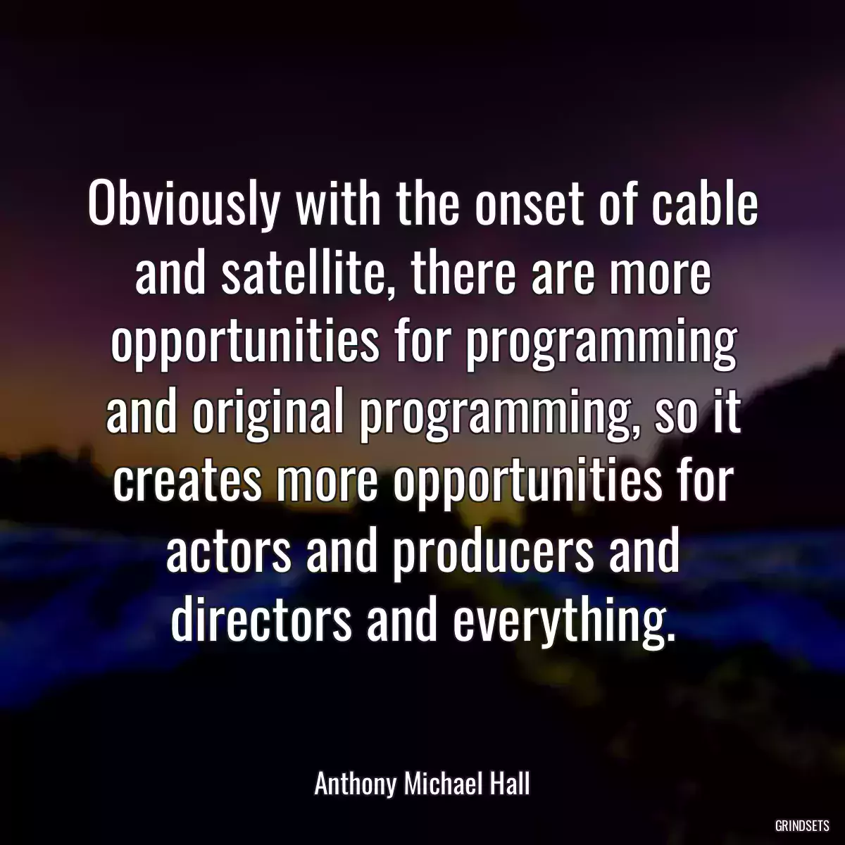 Obviously with the onset of cable and satellite, there are more opportunities for programming and original programming, so it creates more opportunities for actors and producers and directors and everything.