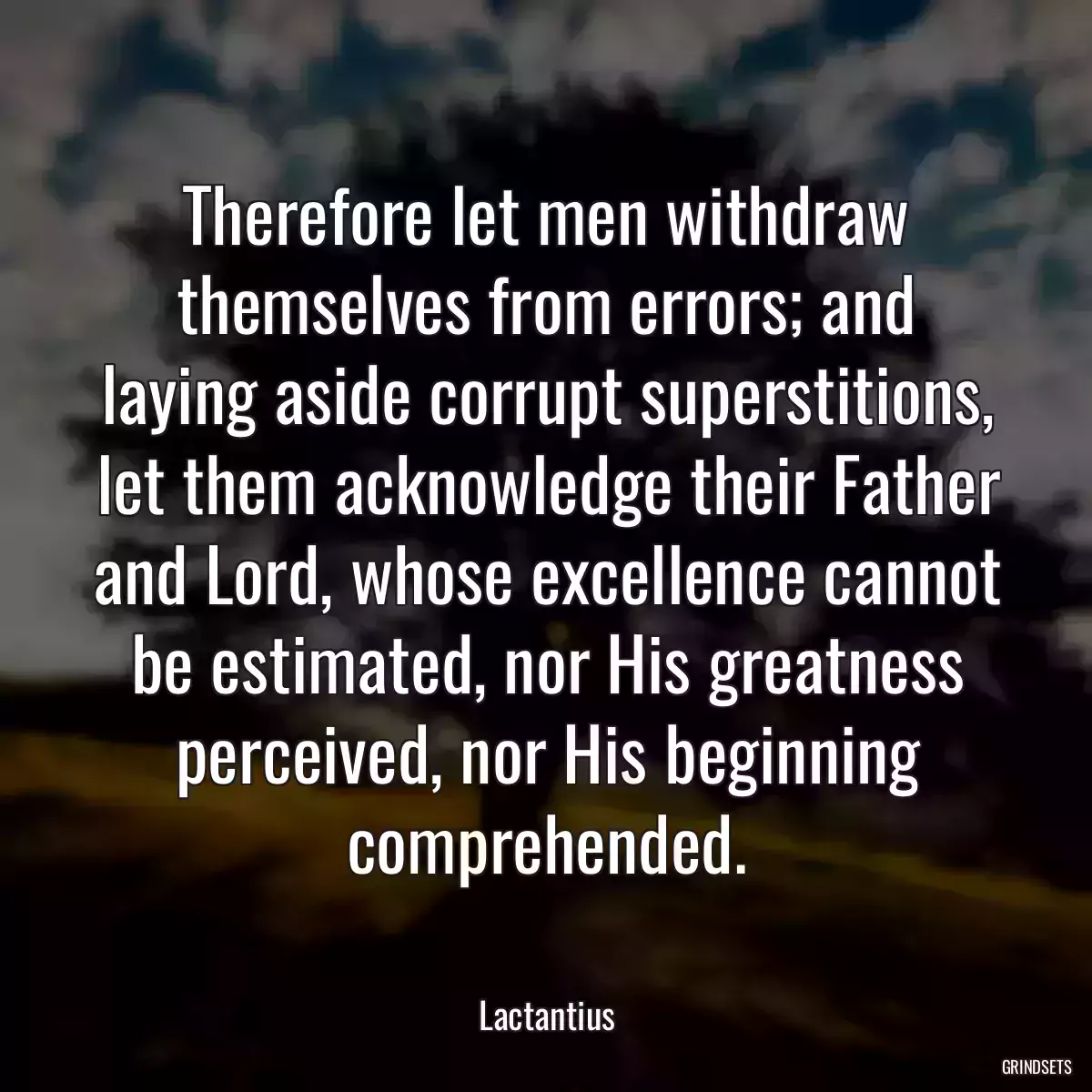 Therefore let men withdraw themselves from errors; and laying aside corrupt superstitions, let them acknowledge their Father and Lord, whose excellence cannot be estimated, nor His greatness perceived, nor His beginning comprehended.