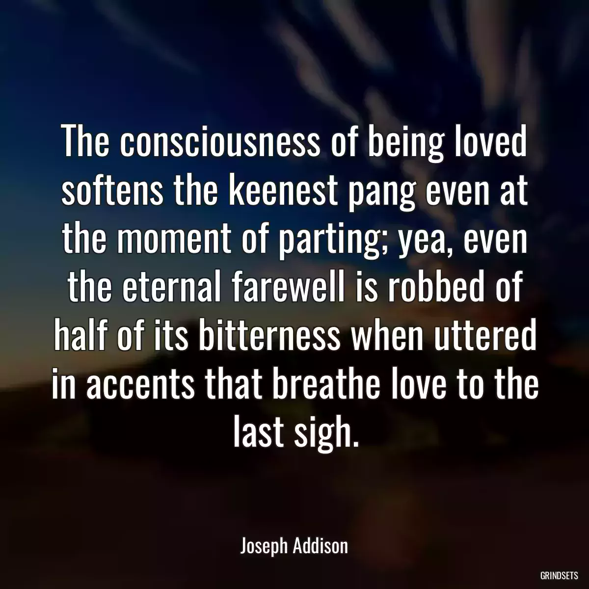 The consciousness of being loved softens the keenest pang even at the moment of parting; yea, even the eternal farewell is robbed of half of its bitterness when uttered in accents that breathe love to the last sigh.