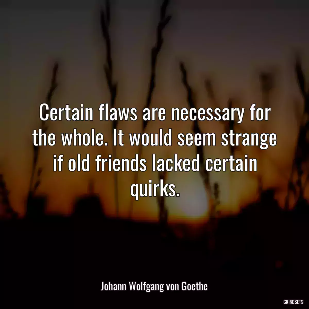 Certain flaws are necessary for the whole. It would seem strange if old friends lacked certain quirks.