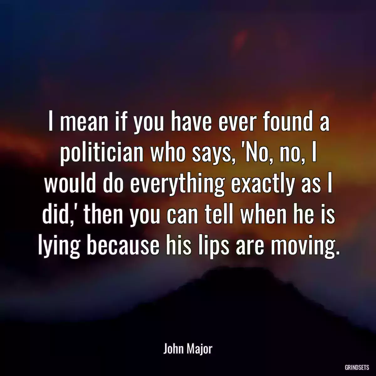 I mean if you have ever found a politician who says, \'No, no, I would do everything exactly as I did,\' then you can tell when he is lying because his lips are moving.