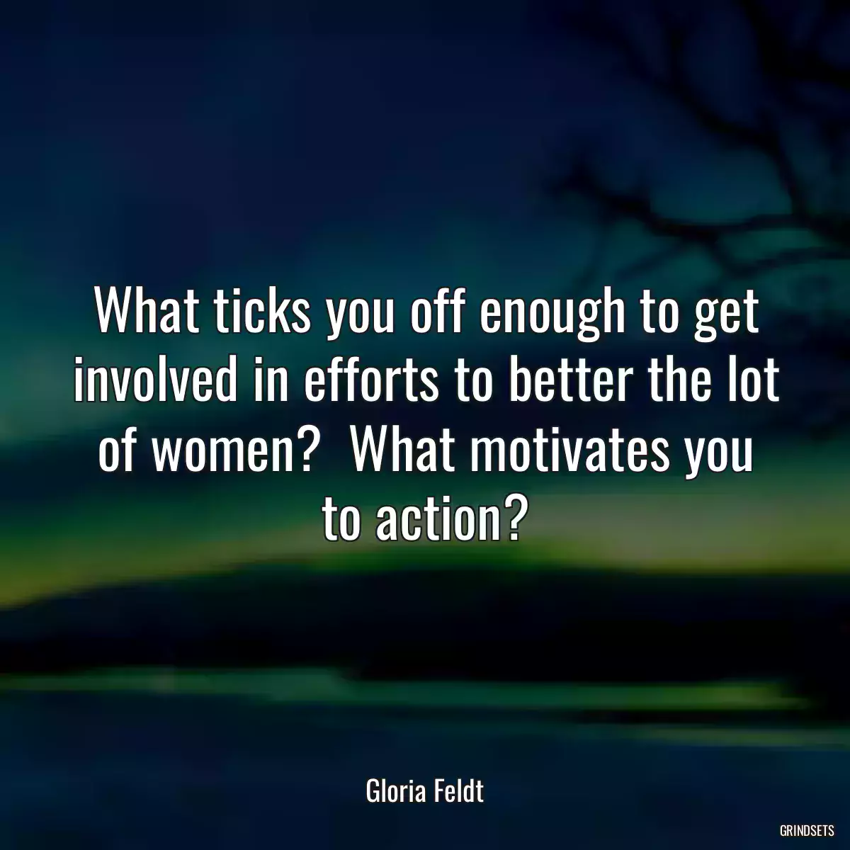 What ticks you off enough to get involved in efforts to better the lot of women?  What motivates you to action?