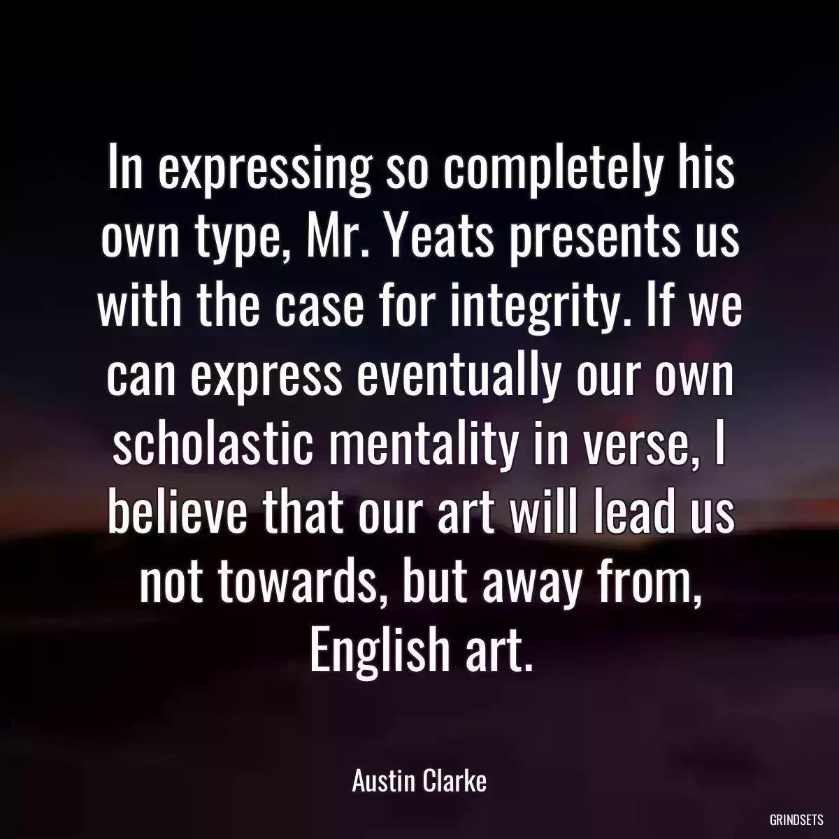 In expressing so completely his own type, Mr. Yeats presents us with the case for integrity. If we can express eventually our own scholastic mentality in verse, I believe that our art will lead us not towards, but away from, English art.