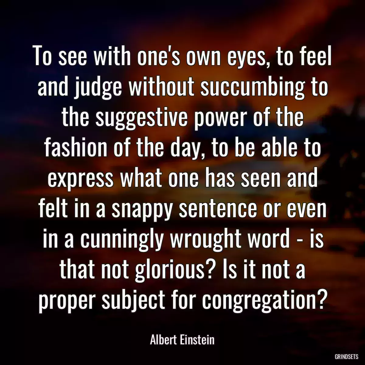 To see with one\'s own eyes, to feel and judge without succumbing to the suggestive power of the fashion of the day, to be able to express what one has seen and felt in a snappy sentence or even in a cunningly wrought word - is that not glorious? Is it not a proper subject for congregation?