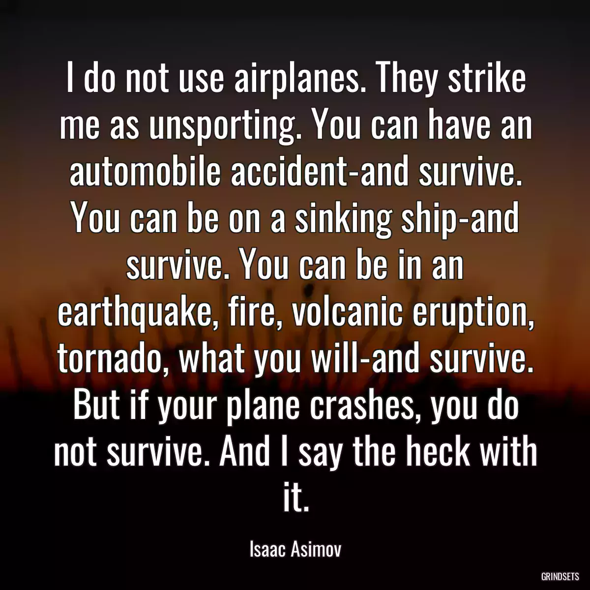 I do not use airplanes. They strike me as unsporting. You can have an automobile accident-and survive. You can be on a sinking ship-and survive. You can be in an earthquake, fire, volcanic eruption, tornado, what you will-and survive. But if your plane crashes, you do not survive. And I say the heck with it.