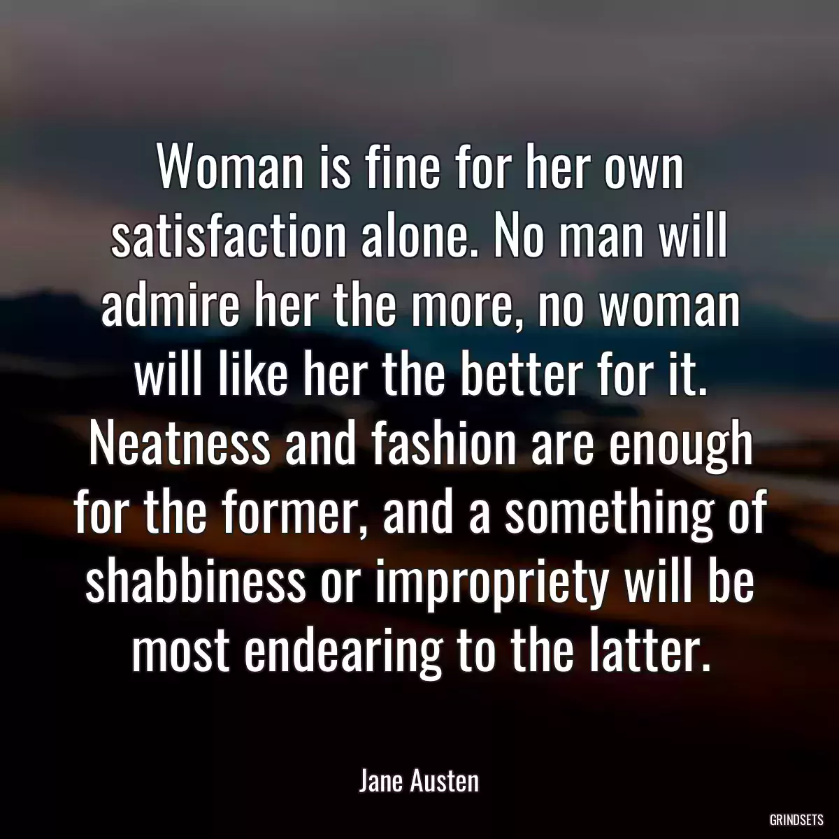 Woman is fine for her own satisfaction alone. No man will admire her the more, no woman will like her the better for it. Neatness and fashion are enough for the former, and a something of shabbiness or impropriety will be most endearing to the latter.