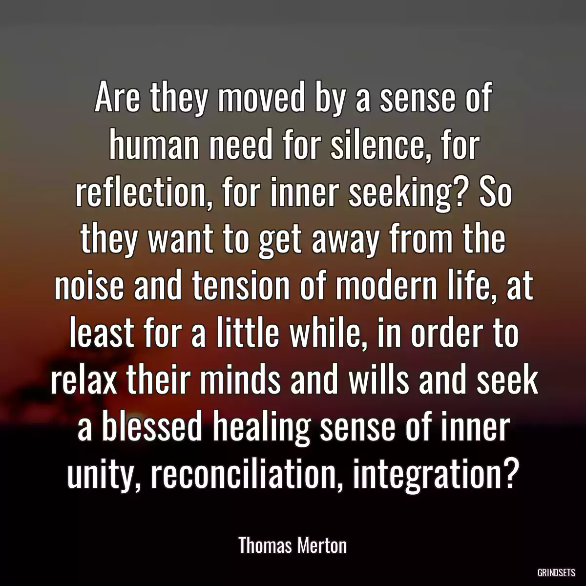 Are they moved by a sense of human need for silence, for reflection, for inner seeking? So they want to get away from the noise and tension of modern life, at least for a little while, in order to relax their minds and wills and seek a blessed healing sense of inner unity, reconciliation, integration?