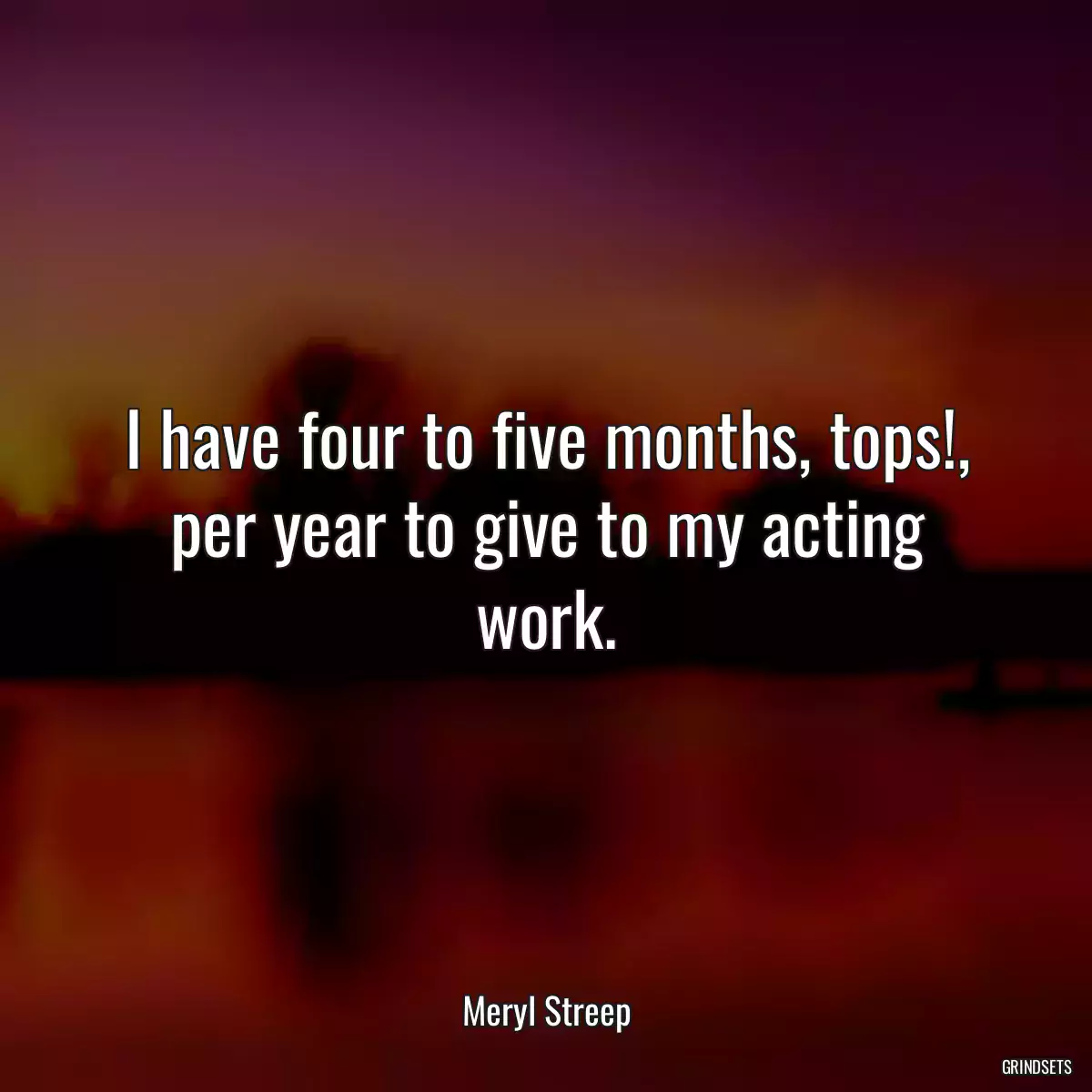 I have four to five months, tops!, per year to give to my acting work.