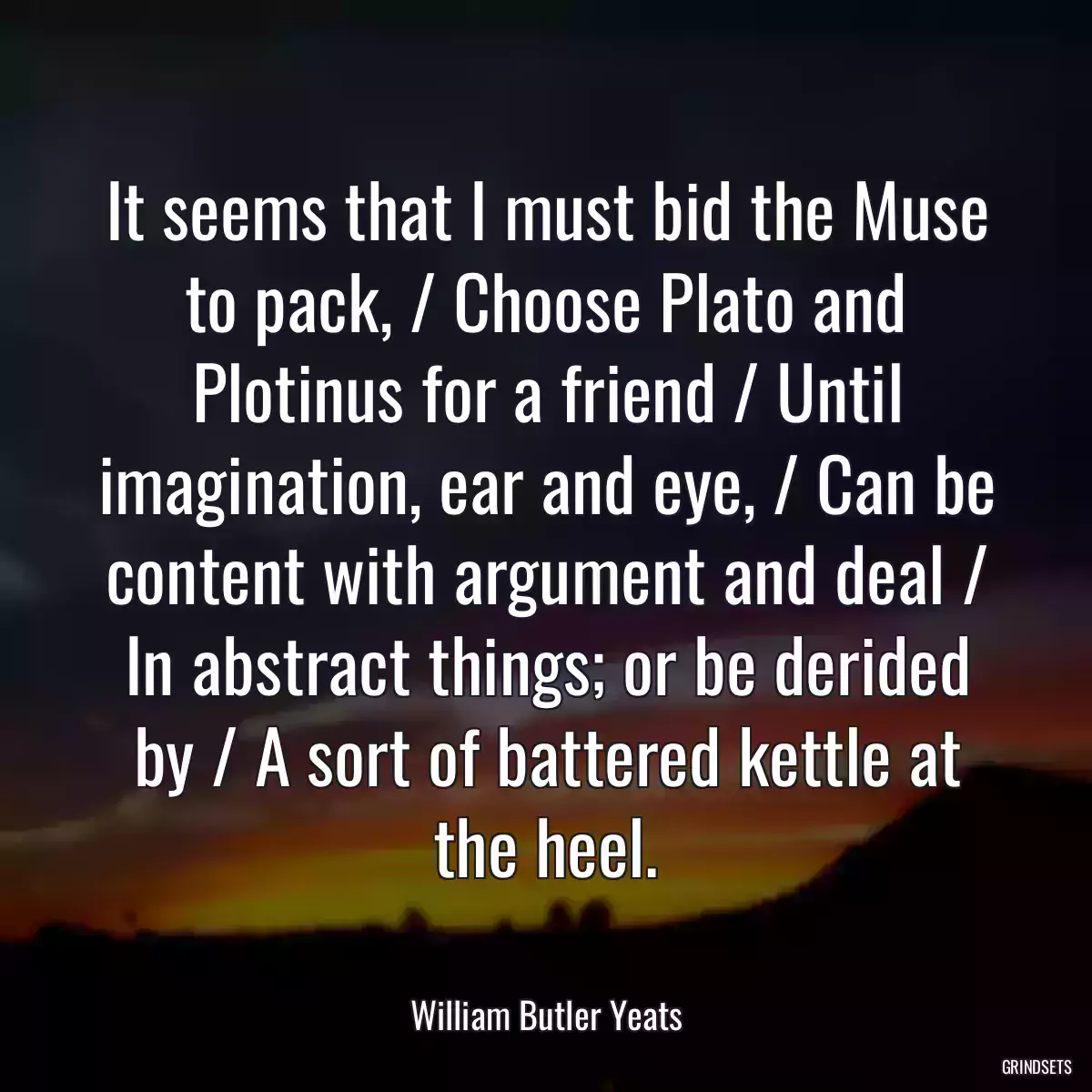 It seems that I must bid the Muse to pack, / Choose Plato and Plotinus for a friend / Until imagination, ear and eye, / Can be content with argument and deal / In abstract things; or be derided by / A sort of battered kettle at the heel.