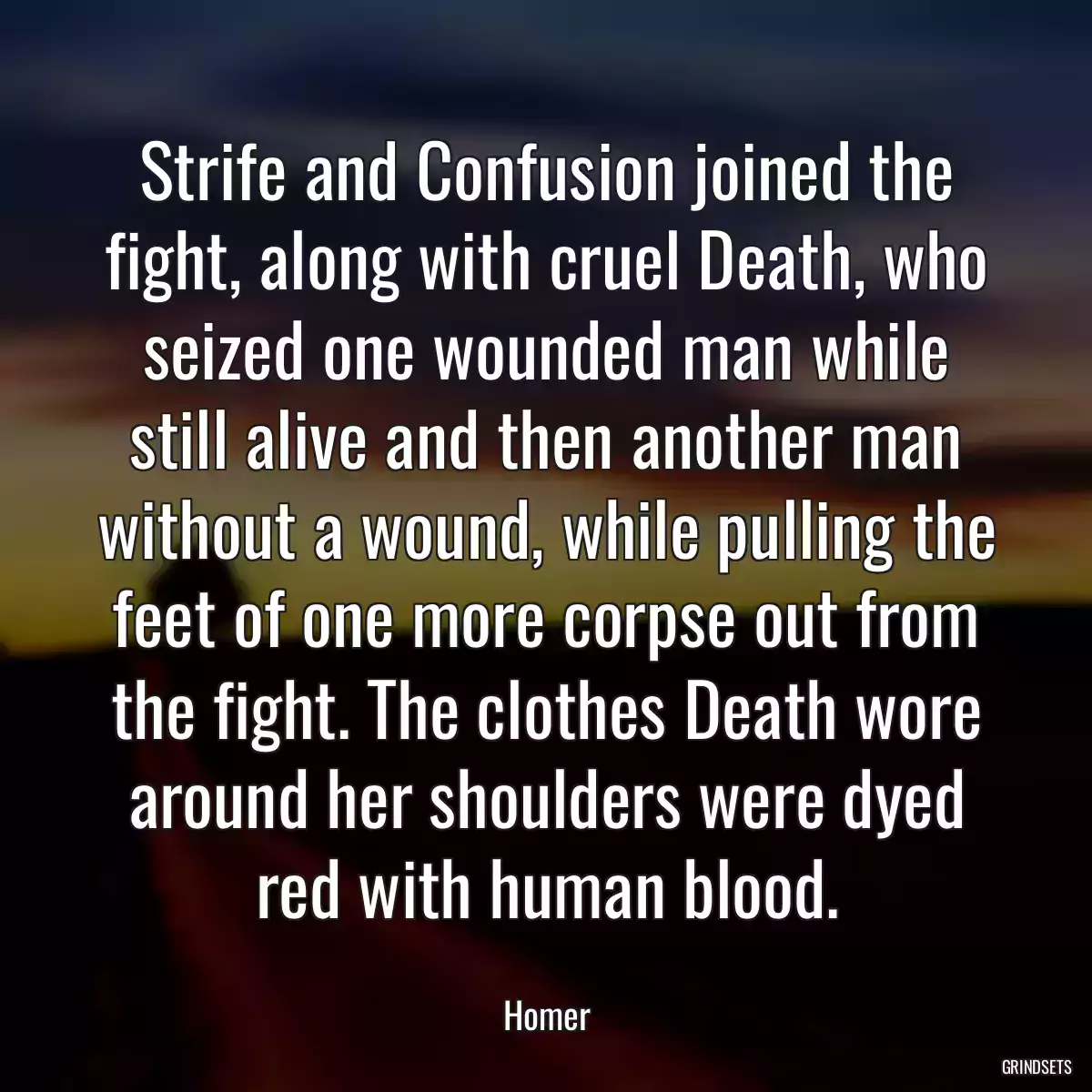 Strife and Confusion joined the fight, along with cruel Death, who seized one wounded man while still alive and then another man without a wound, while pulling the feet of one more corpse out from the fight. The clothes Death wore around her shoulders were dyed red with human blood.