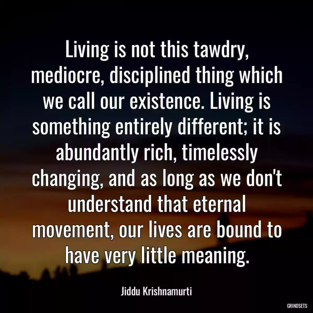 Living is not this tawdry, mediocre, disciplined thing which we call our existence. Living is something entirely different; it is abundantly rich, timelessly changing, and as long as we don\'t understand that eternal movement, our lives are bound to have very little meaning.