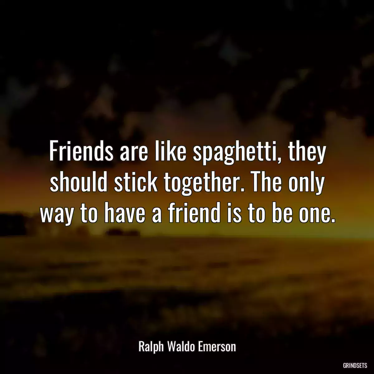 Friends are like spaghetti, they should stick together. The only way to have a friend is to be one.