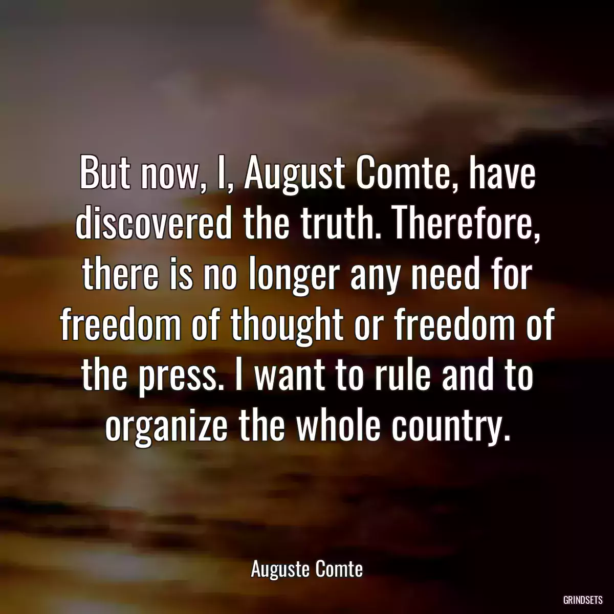 But now, I, August Comte, have discovered the truth. Therefore, there is no longer any need for freedom of thought or freedom of the press. I want to rule and to organize the whole country.