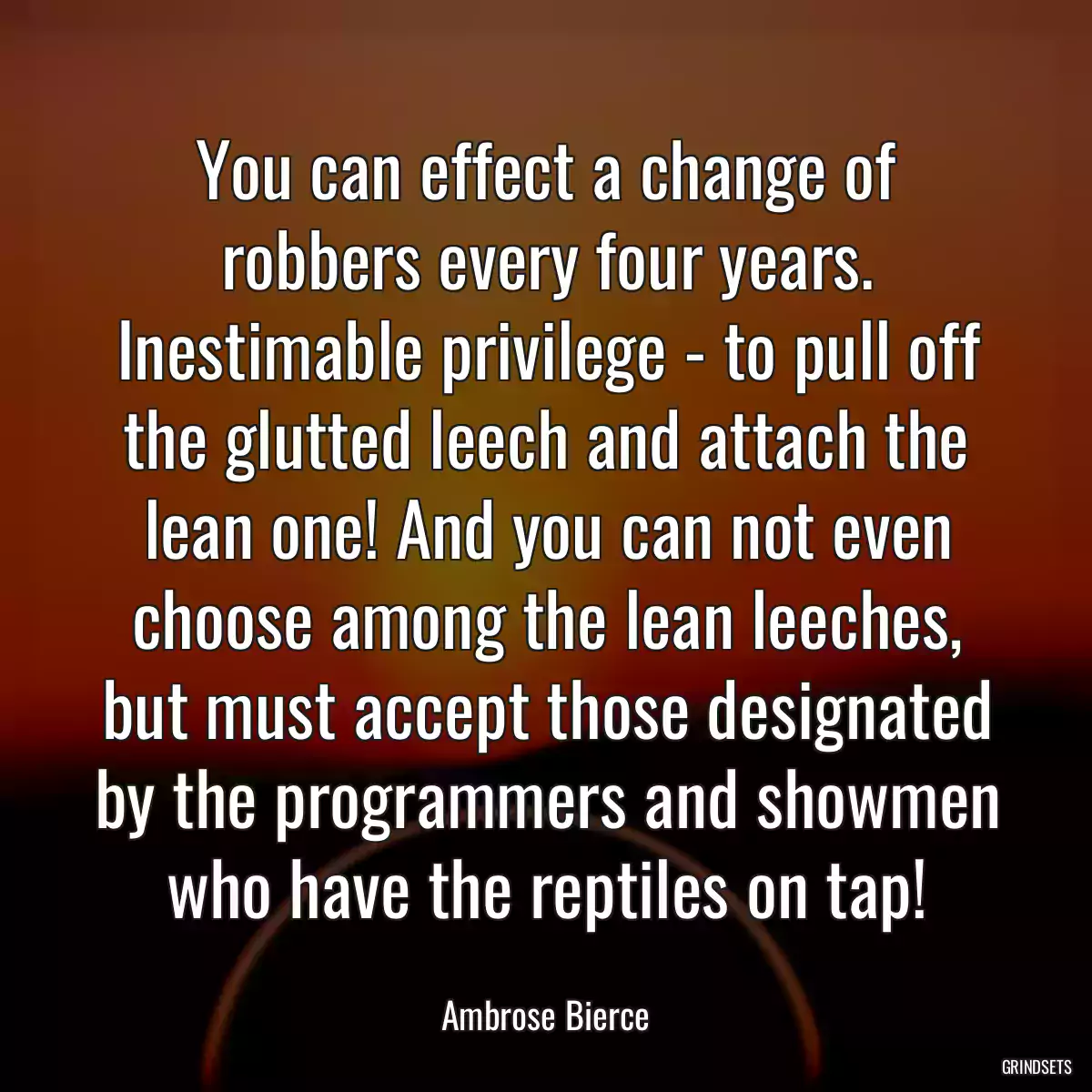 You can effect a change of robbers every four years. Inestimable privilege - to pull off the glutted leech and attach the lean one! And you can not even choose among the lean leeches, but must accept those designated by the programmers and showmen who have the reptiles on tap!