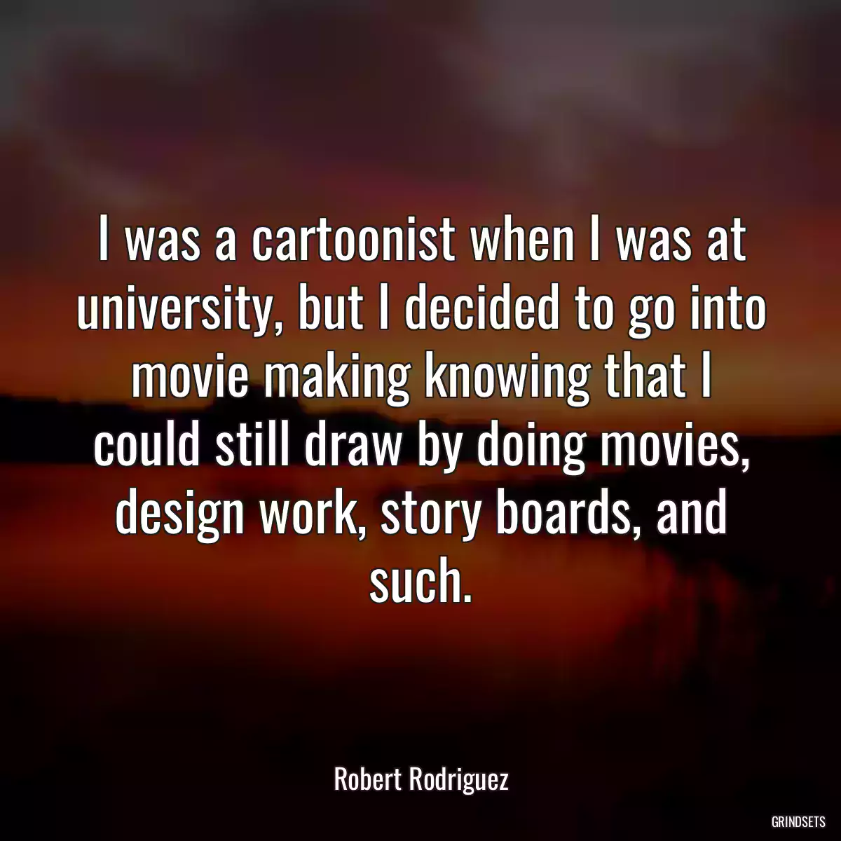 I was a cartoonist when I was at university, but I decided to go into movie making knowing that I could still draw by doing movies, design work, story boards, and such.