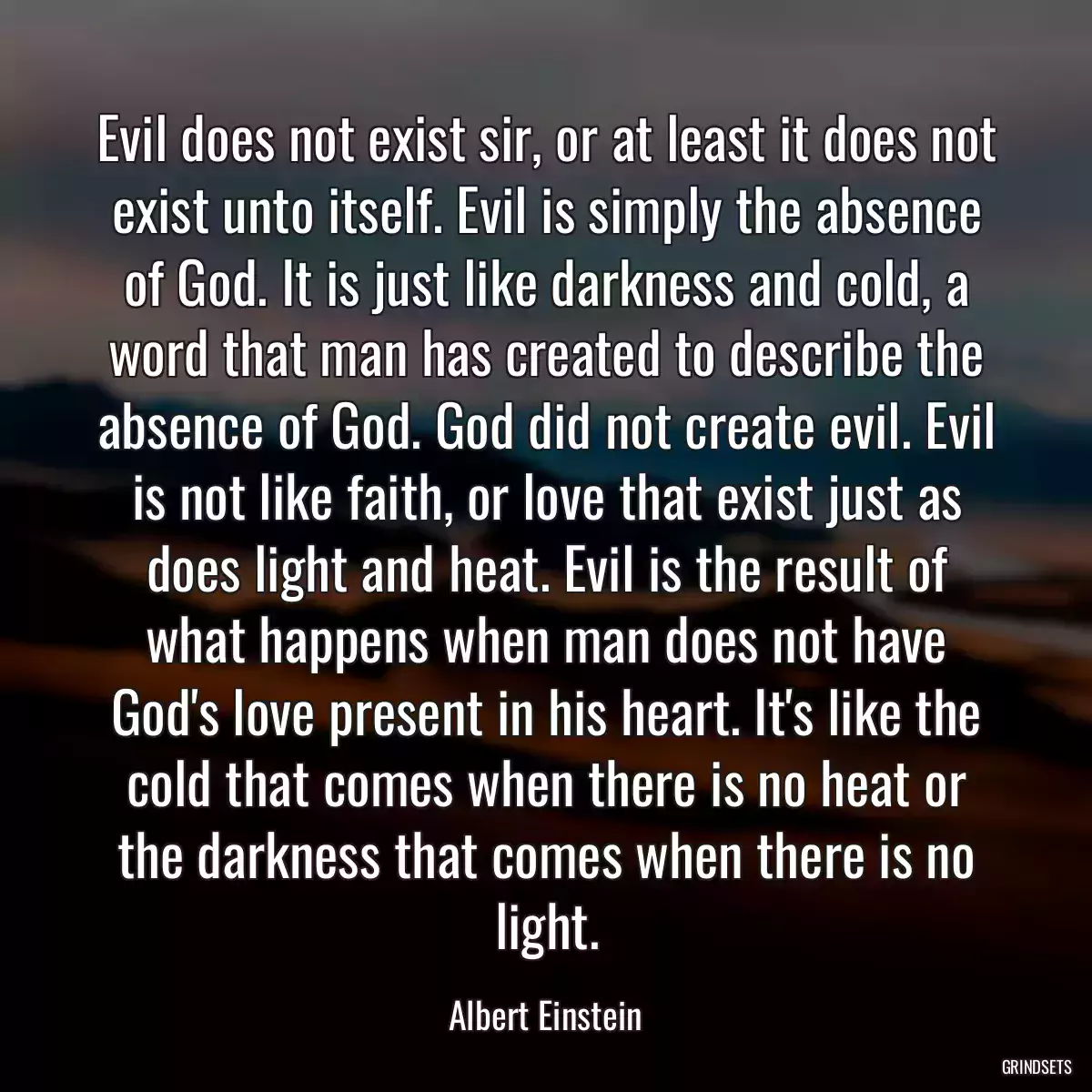 Evil does not exist sir, or at least it does not exist unto itself. Evil is simply the absence of God. It is just like darkness and cold, a word that man has created to describe the absence of God. God did not create evil. Evil is not like faith, or love that exist just as does light and heat. Evil is the result of what happens when man does not have God\'s love present in his heart. It\'s like the cold that comes when there is no heat or the darkness that comes when there is no light.