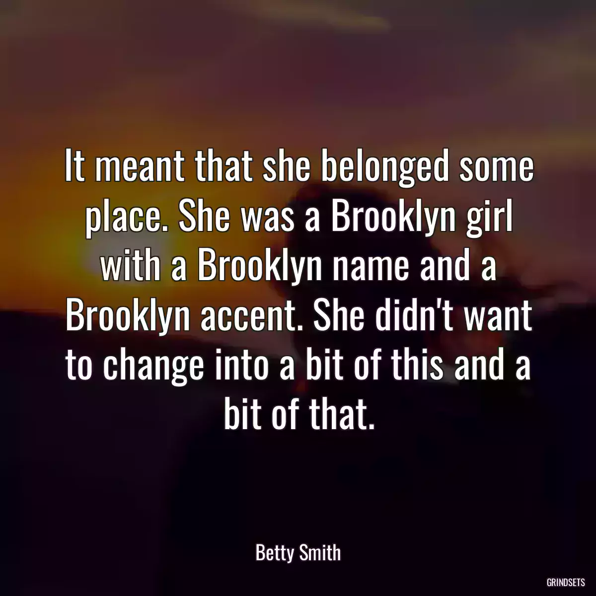 It meant that she belonged some place. She was a Brooklyn girl with a Brooklyn name and a Brooklyn accent. She didn\'t want to change into a bit of this and a bit of that.