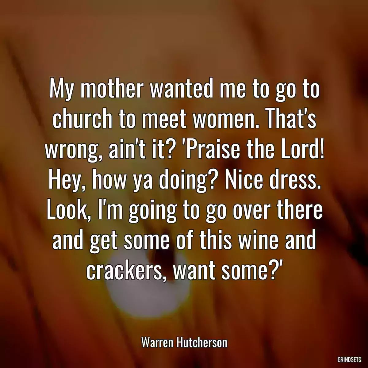 My mother wanted me to go to church to meet women. That\'s wrong, ain\'t it? \'Praise the Lord! Hey, how ya doing? Nice dress. Look, I\'m going to go over there and get some of this wine and crackers, want some?\'