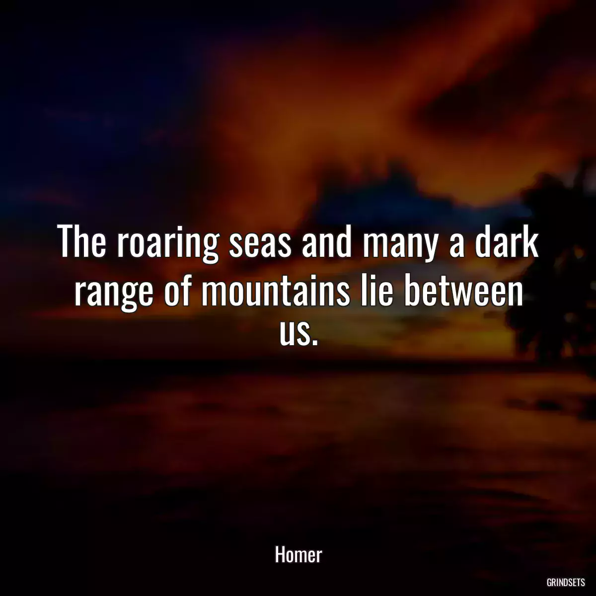 The roaring seas and many a dark range of mountains lie between us.