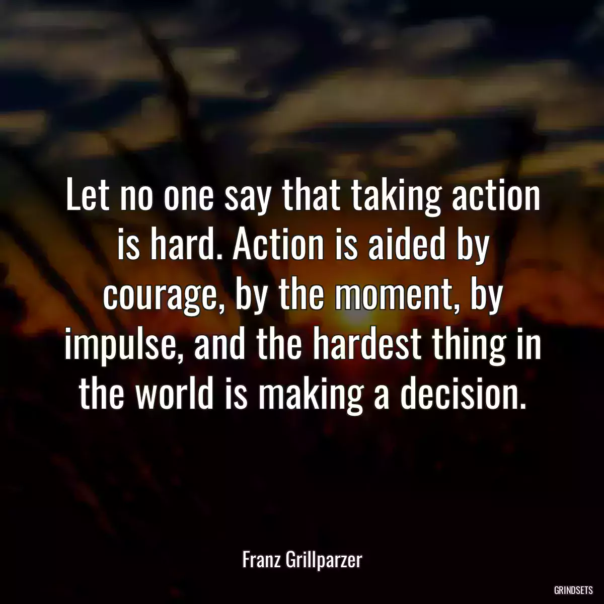 Let no one say that taking action is hard. Action is aided by courage, by the moment, by impulse, and the hardest thing in the world is making a decision.