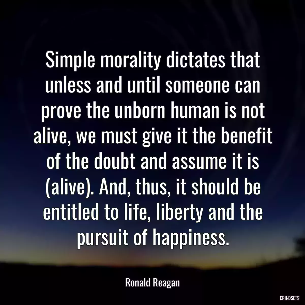 Simple morality dictates that unless and until someone can prove the unborn human is not alive, we must give it the benefit of the doubt and assume it is (alive). And, thus, it should be entitled to life, liberty and the pursuit of happiness.