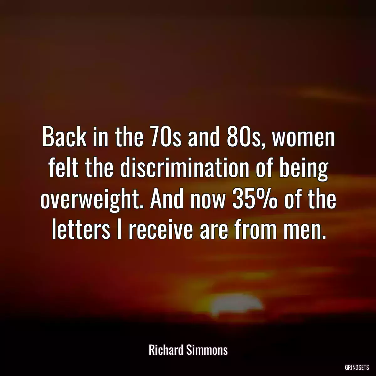 Back in the 70s and 80s, women felt the discrimination of being overweight. And now 35% of the letters I receive are from men.