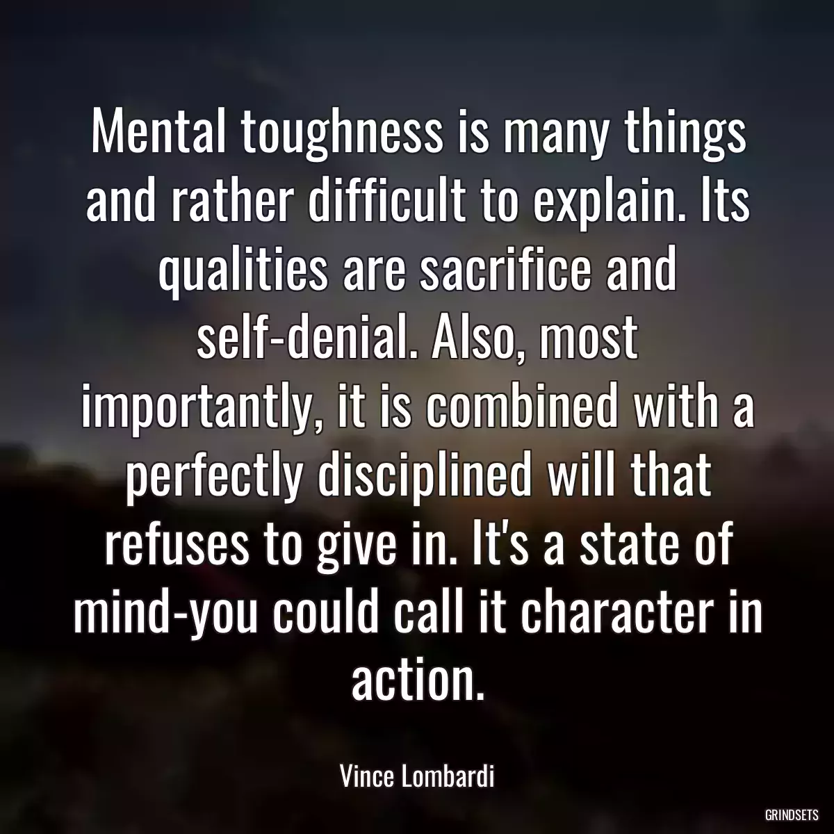 Mental toughness is many things and rather difficult to explain. Its qualities are sacrifice and self-denial. Also, most importantly, it is combined with a perfectly disciplined will that refuses to give in. It\'s a state of mind-you could call it character in action.