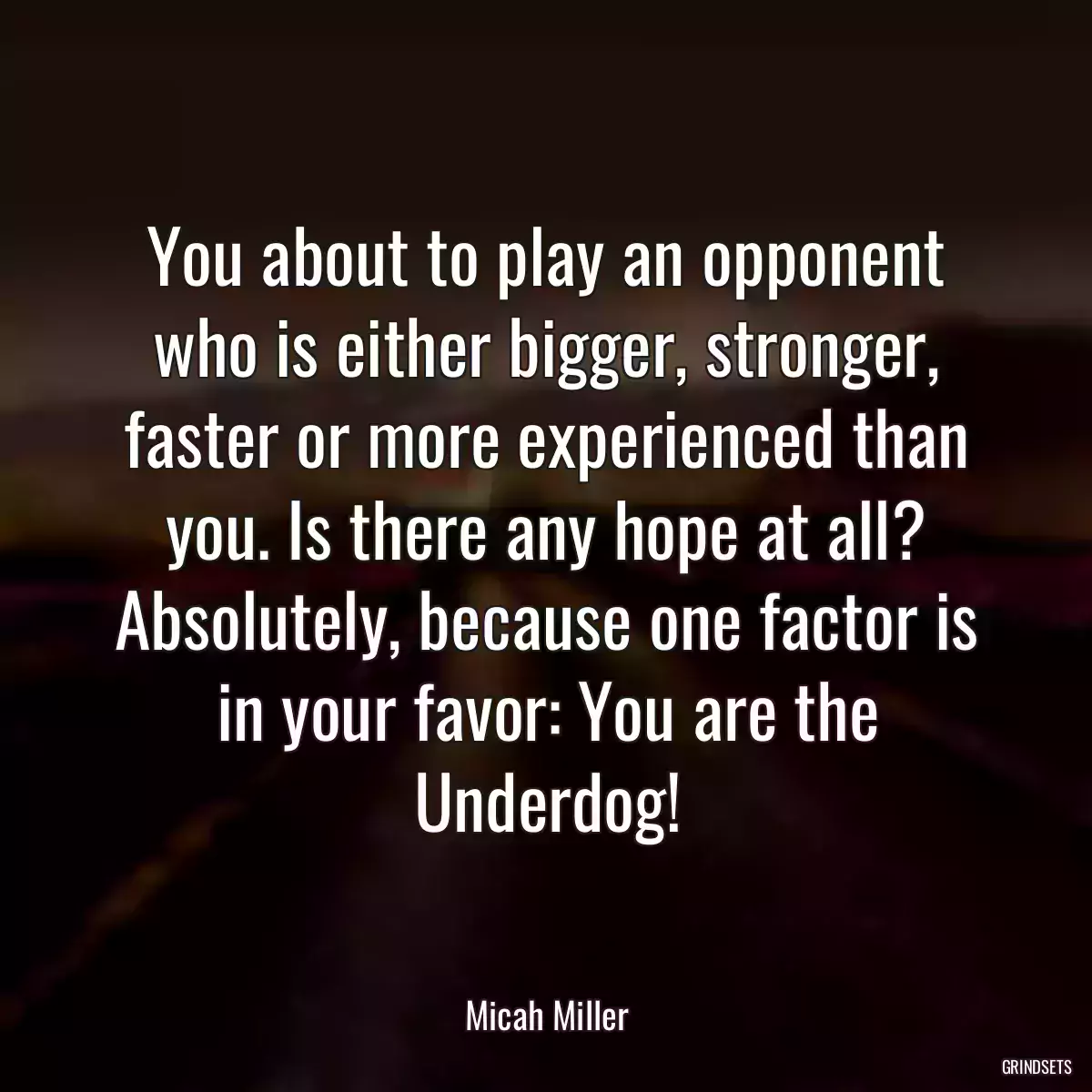 You about to play an opponent who is either bigger, stronger, faster or more experienced than you. Is there any hope at all? Absolutely, because one factor is in your favor: You are the Underdog!