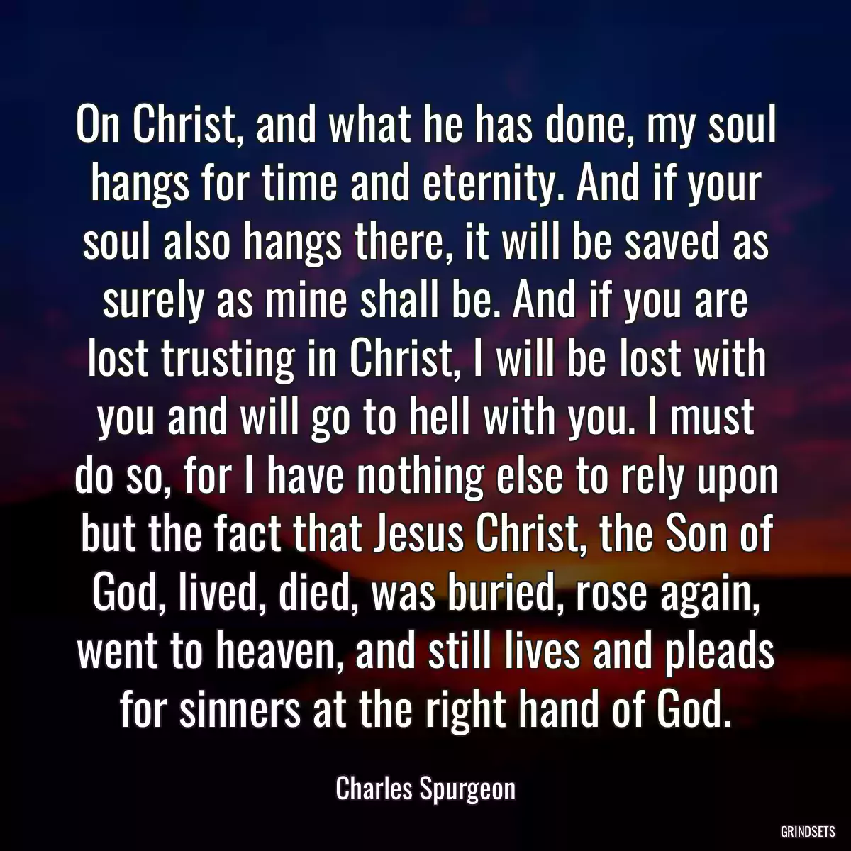 On Christ, and what he has done, my soul hangs for time and eternity. And if your soul also hangs there, it will be saved as surely as mine shall be. And if you are lost trusting in Christ, I will be lost with you and will go to hell with you. I must do so, for I have nothing else to rely upon but the fact that Jesus Christ, the Son of God, lived, died, was buried, rose again, went to heaven, and still lives and pleads for sinners at the right hand of God.