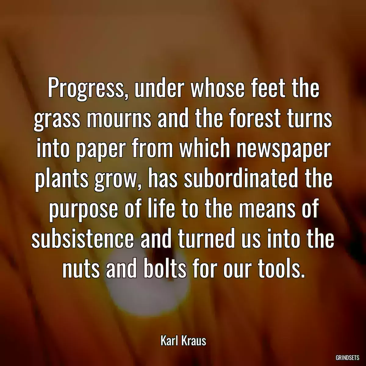 Progress, under whose feet the grass mourns and the forest turns into paper from which newspaper plants grow, has subordinated the purpose of life to the means of subsistence and turned us into the nuts and bolts for our tools.