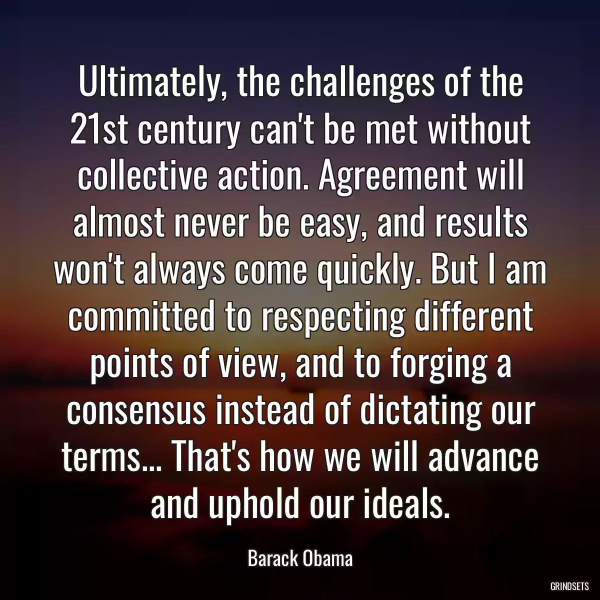 Ultimately, the challenges of the 21st century can\'t be met without collective action. Agreement will almost never be easy, and results won\'t always come quickly. But I am committed to respecting different points of view, and to forging a consensus instead of dictating our terms... That\'s how we will advance and uphold our ideals.