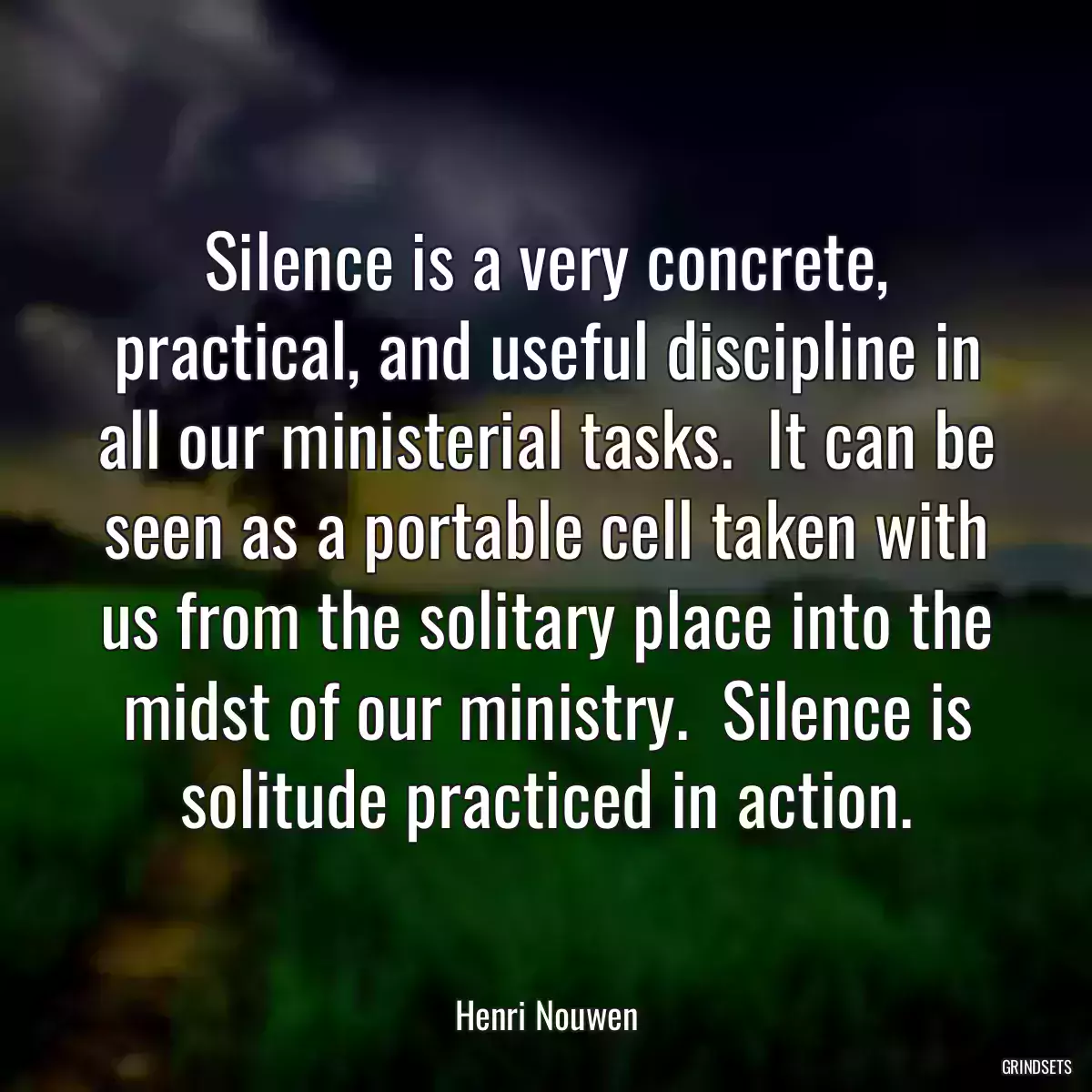 Silence is a very concrete, practical, and useful discipline in all our ministerial tasks.  It can be seen as a portable cell taken with us from the solitary place into the midst of our ministry.  Silence is solitude practiced in action.