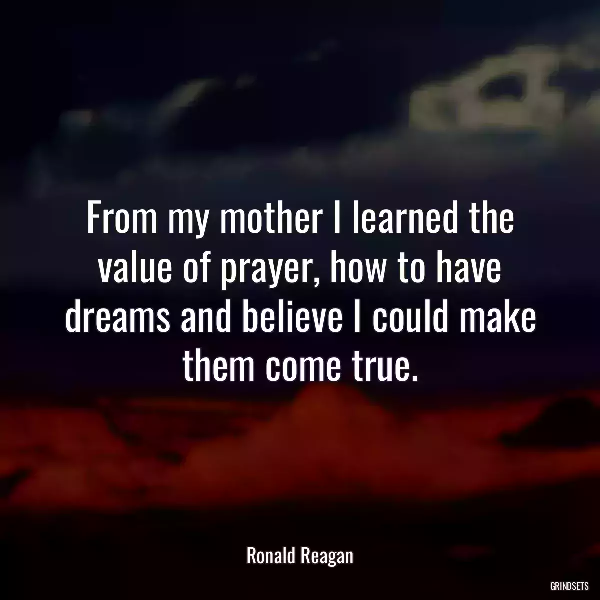 From my mother I learned the value of prayer, how to have dreams and believe I could make them come true.