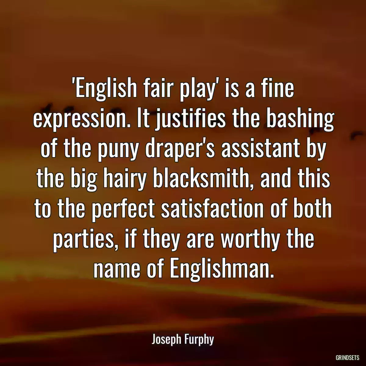 \'English fair play\' is a fine expression. It justifies the bashing of the puny draper\'s assistant by the big hairy blacksmith, and this to the perfect satisfaction of both parties, if they are worthy the name of Englishman.