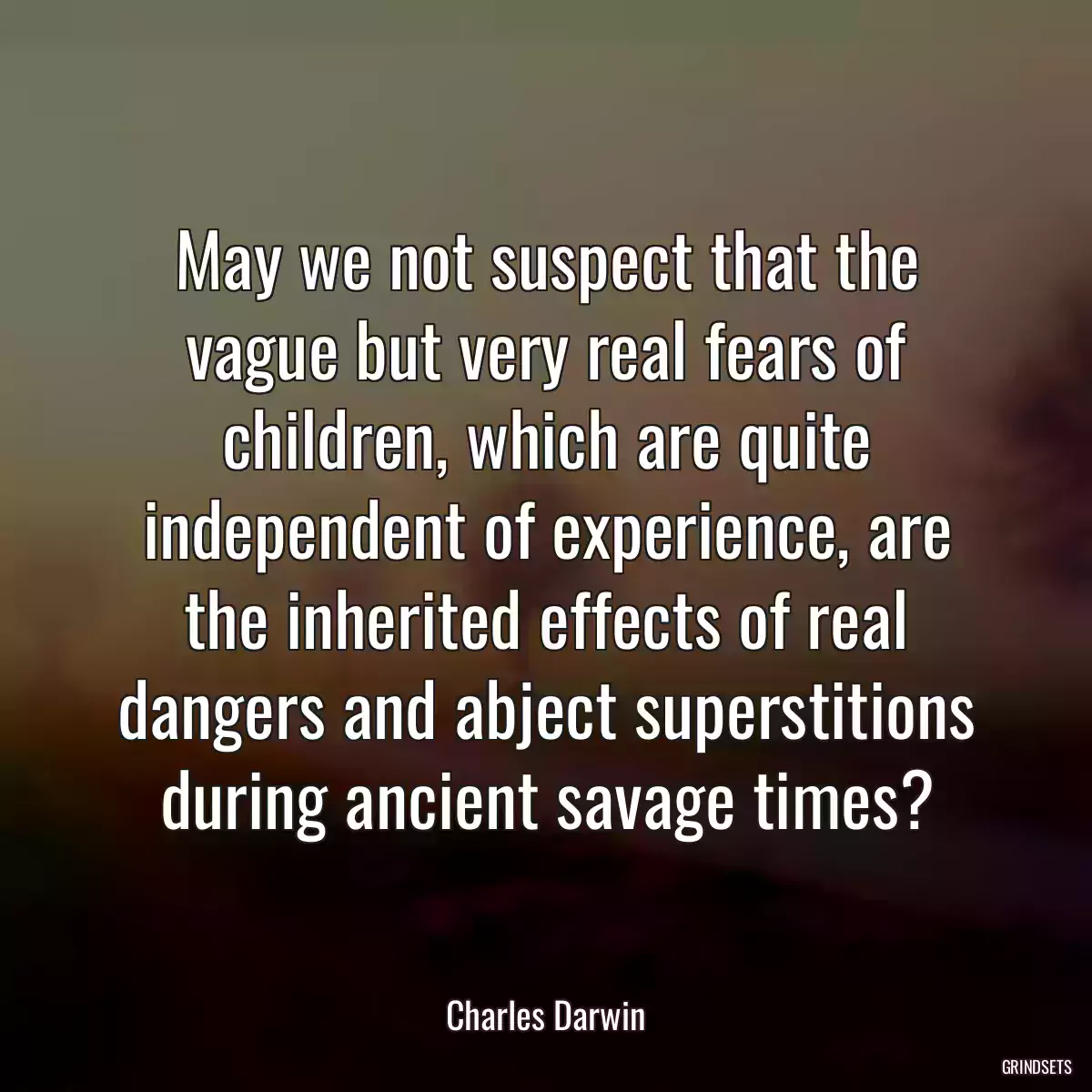 May we not suspect that the vague but very real fears of children, which are quite independent of experience, are the inherited effects of real dangers and abject superstitions during ancient savage times?