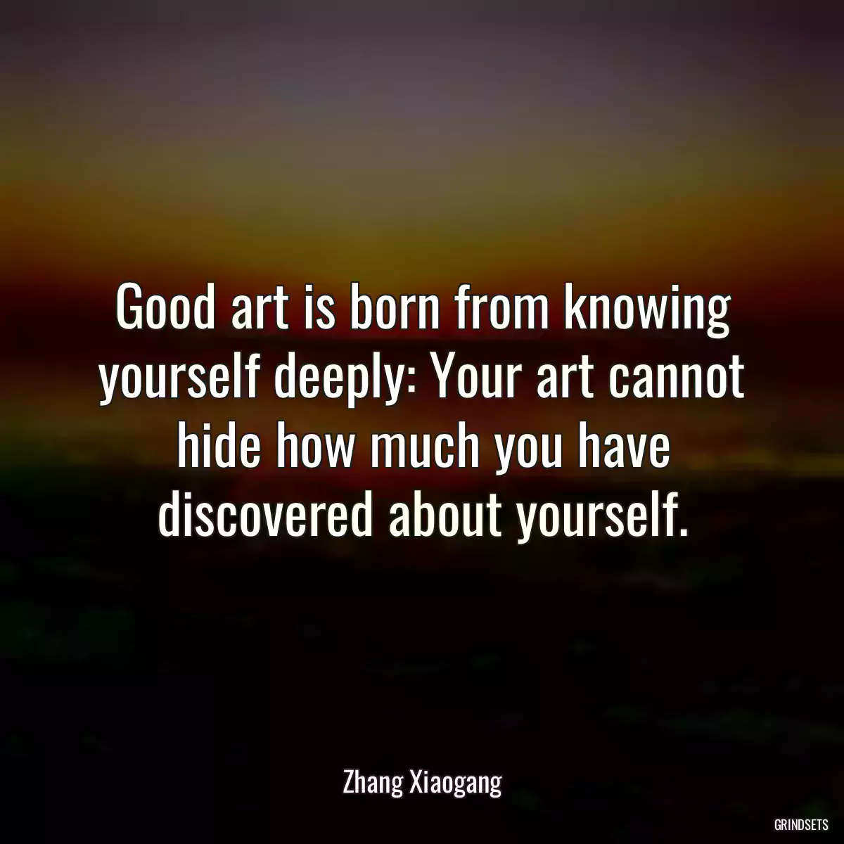 Good art is born from knowing yourself deeply: Your art cannot hide how much you have discovered about yourself.