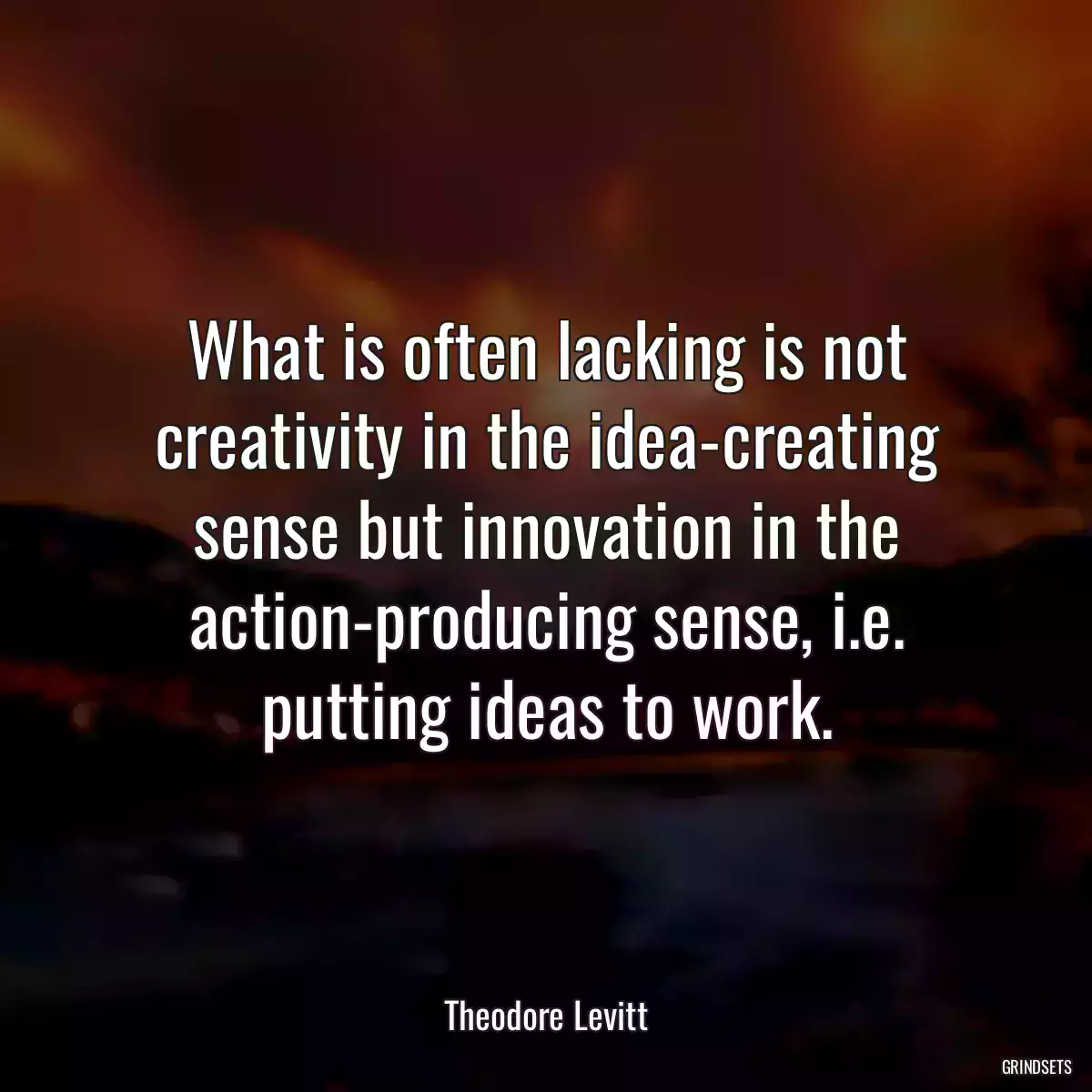 What is often lacking is not creativity in the idea-creating sense but innovation in the action-producing sense, i.e. putting ideas to work.