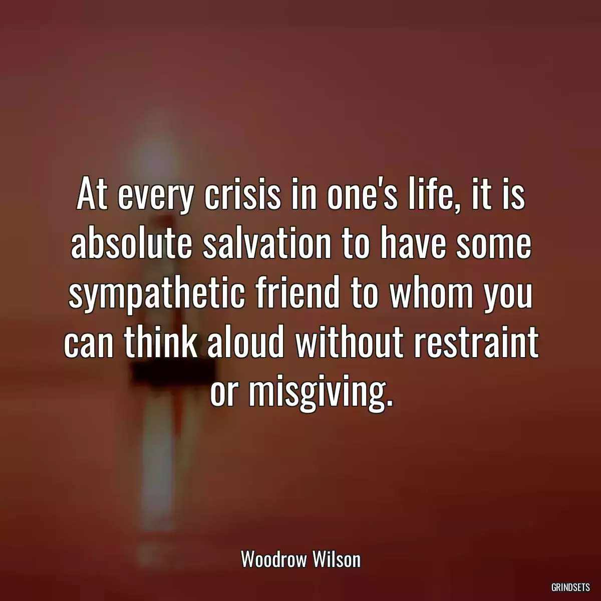 At every crisis in one\'s life, it is absolute salvation to have some sympathetic friend to whom you can think aloud without restraint or misgiving.