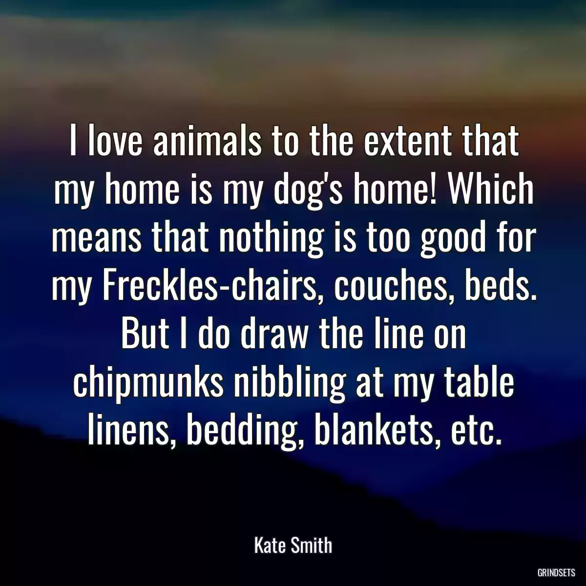 I love animals to the extent that my home is my dog\'s home! Which means that nothing is too good for my Freckles-chairs, couches, beds. But I do draw the line on chipmunks nibbling at my table linens, bedding, blankets, etc.