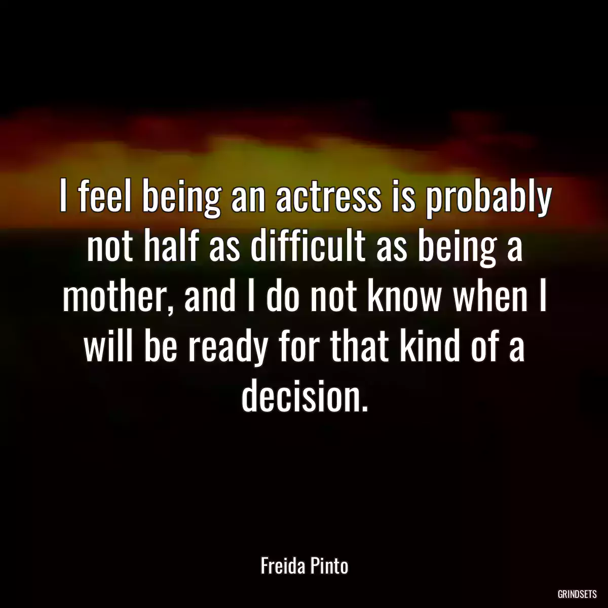 I feel being an actress is probably not half as difficult as being a mother, and I do not know when I will be ready for that kind of a decision.