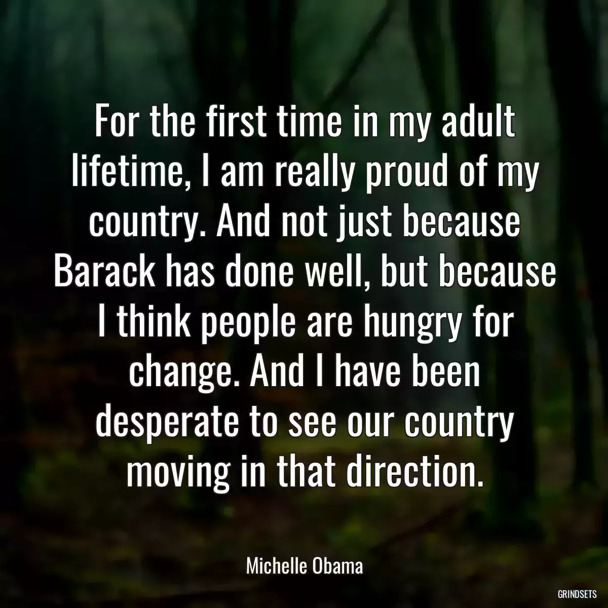 For the first time in my adult lifetime, I am really proud of my country. And not just because Barack has done well, but because I think people are hungry for change. And I have been desperate to see our country moving in that direction.