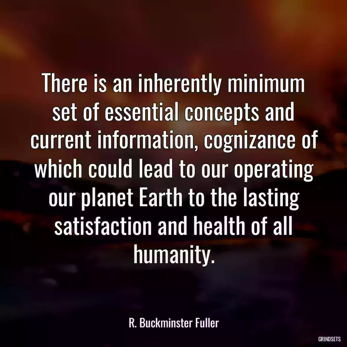 There is an inherently minimum set of essential concepts and current information, cognizance of which could lead to our operating our planet Earth to the lasting satisfaction and health of all humanity.